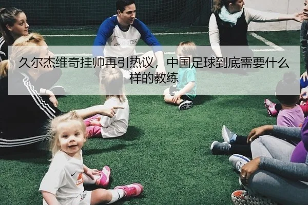 久尔杰维奇挂帅再引热议，中国足球到底需要什么样的教练