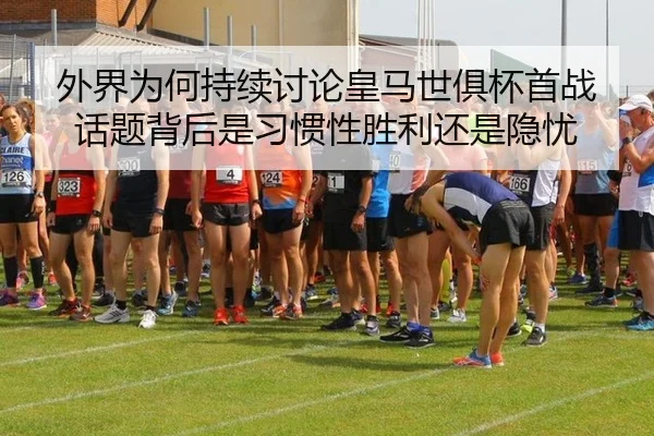 外界为何持续讨论皇马世俱杯首战 话题背后是习惯性胜利还是隐忧