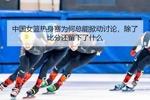 中国女篮热身赛为何总能掀动讨论，除了比分还留下了什么