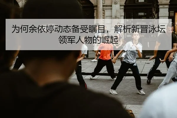 为何余依婷动态备受瞩目，解析新晋泳坛领军人物的崛起